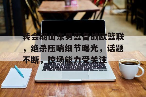 转会期山东男篮备战欧篮联，绝杀压哨细节曝光，话题不断，控场能力受关注的简单介绍-金年会网页版